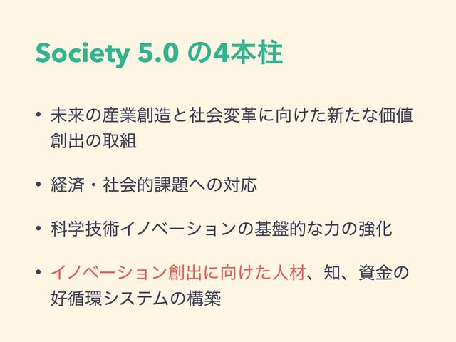 Society 5.0 ͷ4ຊப
• ະདྷͷ࢈ۀ૑଄ͱࣾձมֵʹ޲͚ͨ৽ͨͳՁ஋
૑ग़ͷऔ૊
• ܦࡁɾࣾձత՝୊΁ͷରԠ
• Պֶٕज़Πϊϕʔγϣϯͷج൫తͳྗͷڧԽ
• Πϊϕʔγϣϯ૑ग़ʹ޲͚ͨਓࡐɺ஌ɺࢿۚͷ
޷॥؀γεςϜͷߏங
