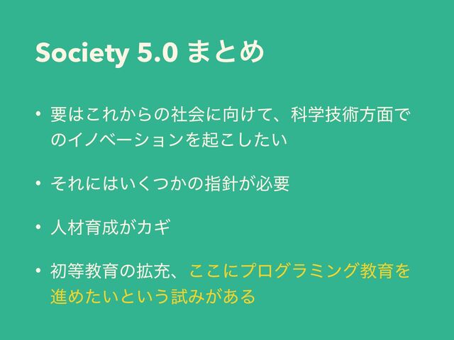 Society 5.0 ·ͱΊ
• ཁ͸͜Ε͔Βͷࣾձʹ޲͚ͯɺՊֶٕज़ํ໘Ͱ
ͷΠϊϕʔγϣϯΛى͍ͨ͜͠
• ͦΕʹ͸͍͔ͭ͘ͷࢦ਑͕ඞཁ
• ਓࡐҭ੒͕ΧΪ
• ॳ౳ڭҭͷ֦ॆɺ͜͜ʹϓϩάϥϛϯάڭҭΛ
ਐΊ͍ͨͱ͍͏ࢼΈ͕͋Δ
