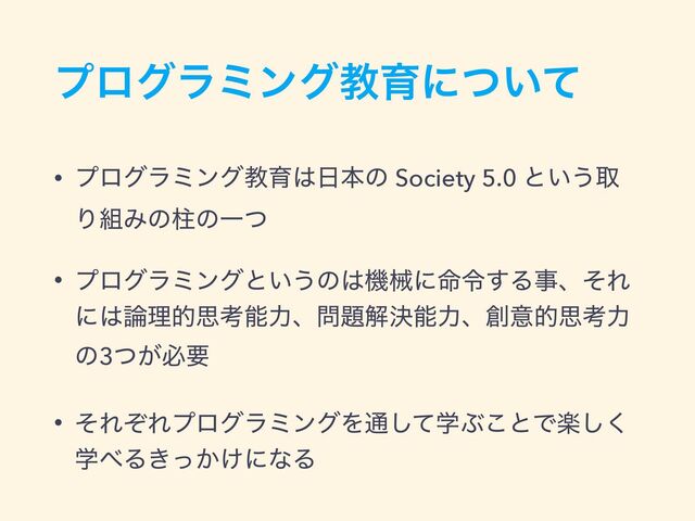 ϓϩάϥϛϯάڭҭʹ͍ͭͯ
• ϓϩάϥϛϯάڭҭ͸೔ຊͷ Society 5.0 ͱ͍͏औ
Γ૊ΈͷபͷҰͭ
• ϓϩάϥϛϯάͱ͍͏ͷ͸ػցʹ໋ྩ͢ΔࣄɺͦΕ
ʹ͸࿦ཧతࢥߟೳྗɺ໰୊ղܾೳྗɺ૑ҙతࢥߟྗ
ͷ3͕ͭඞཁ
• ͦΕͧΕϓϩάϥϛϯάΛ௨ֶͯ͠Ϳ͜ͱͰָ͘͠
ֶ΂Δ͖͔͚ͬʹͳΔ
