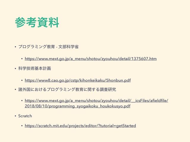 ࢀߟࢿྉ
• ϓϩάϥϛϯάڭҭ - จ෦Պֶল
• https://www.mext.go.jp/a_menu/shotou/zyouhou/detail/1375607.htm
• Պֶٕज़جຊܭը
• https://www8.cao.go.jp/cstp/kihonkeikaku/5honbun.pdf
• ॾ֎ࠃʹ͓͚Δϓϩάϥϛϯάڭҭʹؔ͢Δௐࠪݚڀ
• https://www.mext.go.jp/a_menu/shotou/zyouhou/detail/__icsFiles/aﬁeldﬁle/
2018/08/10/programming_syogaikoku_houkokusyo.pdf
• Scratch
• https://scratch.mit.edu/projects/editor/?tutorial=getStarted
