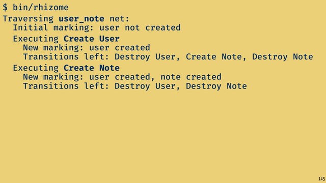 145
$ bin/rhizome
Traversing user_note net:
Initial marking: user not created
Executing Create User
New marking: user created
Transitions left: Destroy User, Create Note, Destroy Note
Executing Create Note
New marking: user created, note created
Transitions left: Destroy User, Destroy Note
