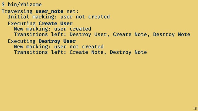 150
$ bin/rhizome
Traversing user_note net:
Initial marking: user not created
Executing Create User
New marking: user created
Transitions left: Destroy User, Create Note, Destroy Note
Executing Destroy User
New marking: user not created
Transitions left: Create Note, Destroy Note
