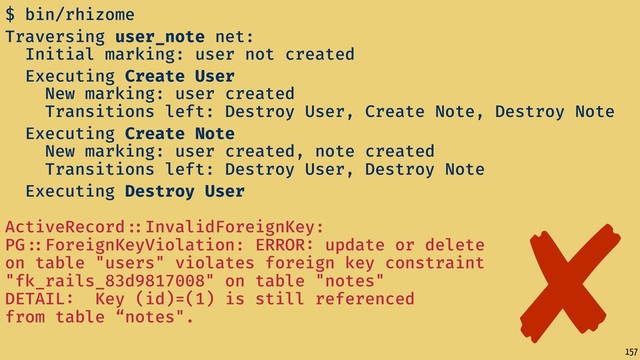 157
$ bin/rhizome
Traversing user_note net:
Initial marking: user not created
Executing Create User
New marking: user created
Transitions left: Destroy User, Create Note, Destroy Note
Executing Create Note
New marking: user created, note created
Transitions left: Destroy User, Destroy Note
Executing Destroy User  
ActiveRecord ::InvalidForeignKey:
PG ::ForeignKeyViolation: ERROR: update or delete
on table "users" violates foreign key constraint
"fk_rails_83d9817008" on table "notes"
DETAIL: Key (id)=(1) is still referenced
from table “notes".
