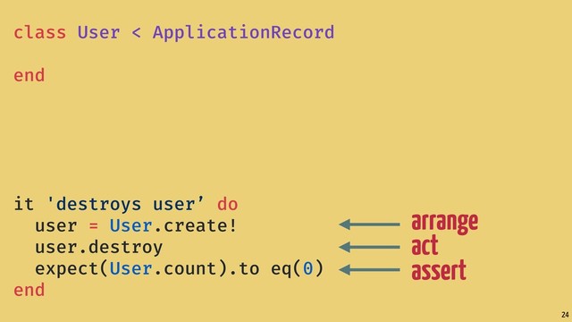 24
arrange
act
assert
class User < ApplicationRecord
end
it 'destroys user’ do
user = User.create!
user.destroy
expect(User.count).to eq(0)
end
