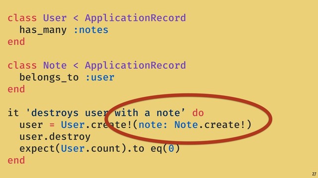 27
class User < ApplicationRecord
has_many :notes
end
class Note < ApplicationRecord
belongs_to :user
end
it 'destroys user with a note’ do
user = User.create!(note: Note.create!)
user.destroy
expect(User.count).to eq(0)
end
