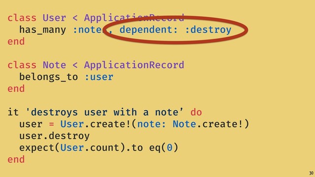 30
class User < ApplicationRecord
has_many :notes, dependent: :destroy
end
class Note < ApplicationRecord
belongs_to :user
end
it 'destroys user with a note’ do
user = User.create!(note: Note.create!)
user.destroy
expect(User.count).to eq(0)
end
