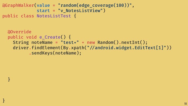 55
@GraphWalker(value = "random(edge_coverage(100))",
start = "v_NotesListView")
public class NotesListTest {
@Override
public void e_Create() {
String noteName = "test+" + new Random().nextInt();
driver.findElement(By.xpath(" //android.widget.EditText[1]"))
.sendKeys(noteName);
}
}
