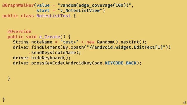 56
@GraphWalker(value = "random(edge_coverage(100))",
start = "v_NotesListView")
public class NotesListTest {
@Override
public void e_Create() {
String noteName = "test+" + new Random().nextInt();
driver.findElement(By.xpath(" //android.widget.EditText[1]"))
.sendKeys(noteName);
driver.hideKeyboard();
driver.pressKeyCode(AndroidKeyCode.KEYCODE_BACK);
}
}
