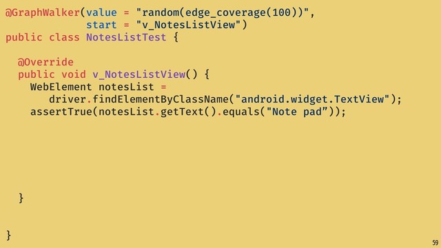 59
@GraphWalker(value = "random(edge_coverage(100))",
start = "v_NotesListView")
public class NotesListTest {
@Override
public void v_NotesListView() {
WebElement notesList =
driver.findElementByClassName("android.widget.TextView");
assertTrue(notesList.getText().equals("Note pad”));
}
}
