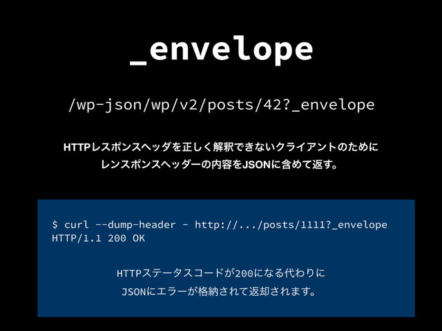 _envelope
/wp-json/wp/v2/posts/42?_envelope
HTTPϨεϙϯεϔομΛਖ਼͘͠ղऍͰ͖ͳ͍ΫϥΠΞϯτͷͨΊʹ
Ϩϯεϙϯεϔομʔͷ಺༰ΛJSONʹؚΊͯฦ͢ɻ
HTTPεςʔλείʔυ͕200ʹͳΔ୅ΘΓʹ
JSONʹΤϥʔ͕֨ೲ͞Εͯฦ٫͞Ε·͢ɻ
$ curl --dump-header - http://.../posts/1111?_envelope
HTTP/1.1 200 OK

