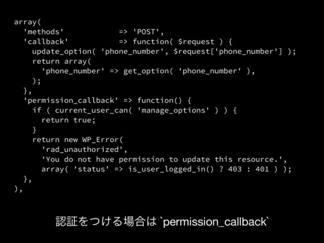 array(
'methods' => 'POST',
'callback' => function( $request ) {
update_option( 'phone_number', $request['phone_number'] );
return array(
'phone_number' => get_option( 'phone_number' ),
);
},
'permission_callback' => function() {
if ( current_user_can( 'manage_options' ) ) {
return true;
}
return new WP_Error(
'rad_unauthorized',
'You do not have permission to update this resource.',
array( 'status' => is_user_logged_in() ? 403 : 401 ) );
},
),
ೝূΛ͚ͭΔ৔߹͸ `permission_callback`
