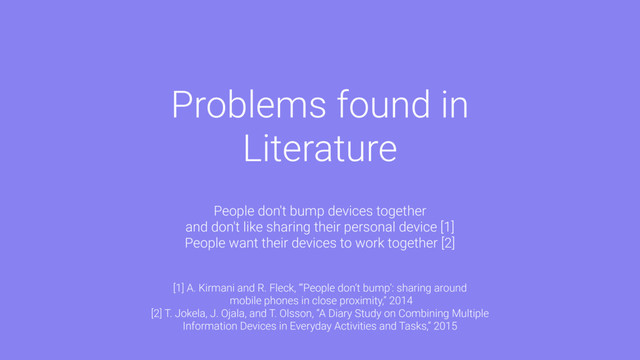 Problems found in
Literature
People don't bump devices together
and don't like sharing their personal device [1]
People want their devices to work together [2]
[1] A. Kirmani and R. Fleck, “‘People don’t bump’: sharing around
mobile phones in close proximity,” 2014
[2] T. Jokela, J. Ojala, and T. Olsson, “A Diary Study on Combining Multiple
Information Devices in Everyday Activities and Tasks,” 2015
