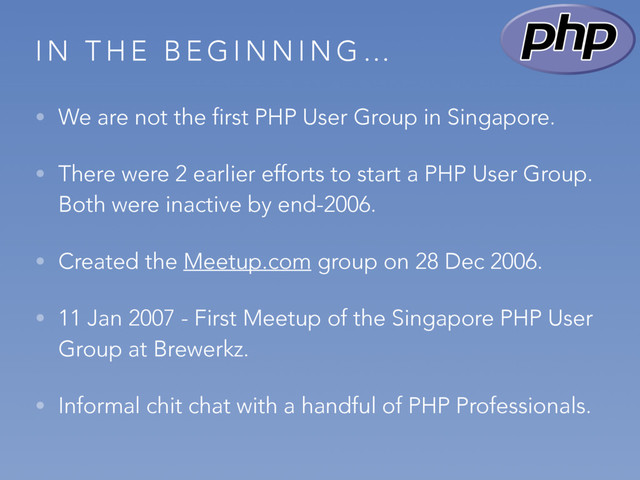 I N T H E B E G I N N I N G …
• We are not the first PHP User Group in Singapore.
• There were 2 earlier efforts to start a PHP User Group.
Both were inactive by end-2006.
• Created the Meetup.com group on 28 Dec 2006.
• 11 Jan 2007 - First Meetup of the Singapore PHP User
Group at Brewerkz.
• Informal chit chat with a handful of PHP Professionals.
