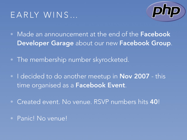 E A R LY W I N S …
• Made an announcement at the end of the Facebook
Developer Garage about our new Facebook Group.
• The membership number skyrocketed.
• I decided to do another meetup in Nov 2007 - this
time organised as a Facebook Event.
• Created event. No venue. RSVP numbers hits 40!
• Panic! No venue!
