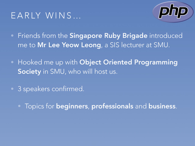 E A R LY W I N S …
• Friends from the Singapore Ruby Brigade introduced
me to Mr Lee Yeow Leong, a SIS lecturer at SMU.
• Hooked me up with Object Oriented Programming
Society in SMU, who will host us.
• 3 speakers confirmed.
• Topics for beginners, professionals and business.
