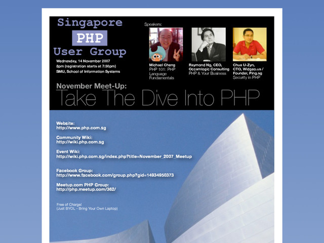 November Meet-Up:
Take The Dive Into PHP
Michael Cheng
PHP 101: PHP
Language
Fundamentals
Raymond Ng, CEO,
Occamlogic Consulting
PHP & Your Business
Chua U-Zyn,
CTO, Widgeo.us /
Founder, Ping.sg
Security in PHP
Wednesday, 14 November 2007
8pm (registration starts at 7:30pm)
SMU, School of Information Systems
Website:
http://www.php.com.sg
Community Wiki:
http://wiki.php.com.sg
Event Wiki:
http://wiki.php.com.sg/index.php?title=November_2007_Meetup
Facebook Group:
http://www.facebook.com/group.php?gid=14934950373
Meetup.com PHP Group:
http://php.meetup.com/362/
Free of Charge!
(Just BYOL - Bring Your Own Laptop)
Speakers:

