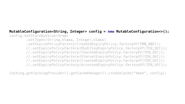 MutableConfiguration config = new MutableConfiguration<>();
config.setStoreByValue(true)
.setTypes(String.class, Integer.class)
.setExpiryPolicyFactory(CreatedExpiryPolicy.factoryOf(TEN_SEC));
//.setExpiryPolicyFactory(ModifiedExpiryPolicy.factoryOf(TEN_SEC));
//.setExpiryPolicyFactory(TouchedExpiryPolicy.factoryOf(TEN_SEC));
//.setExpiryPolicyFactory(EternalExpiryPolicy.factoryOf(TEN_SEC));
//.setExpiryPolicyFactory(CreatedExpiryPolicy.factoryOf(TEN_SEC));
//.setExpiryPolicyFactory(AccessedExpiryPolicy.factoryOf(TEN_SEC));
Caching.getCachingProvider().getCacheManager().createCache("test", config);
