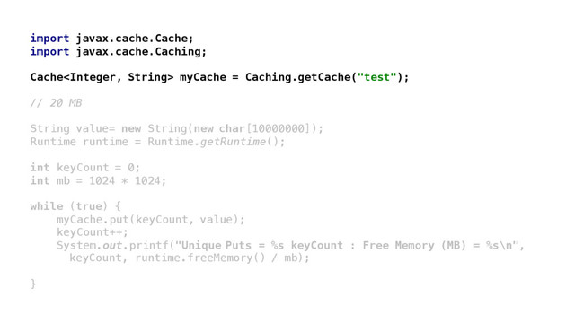 import javax.cache.Cache;
import javax.cache.Caching;
Cache myCache = Caching.getCache("test");
// 20 MB
String value= new String(new char[10000000]);
Runtime runtime = Runtime.getRuntime();
int keyCount = 0;
int mb = 1024 * 1024;
while (true) {
myCache.put(keyCount, value);
keyCount++;
System.out.printf("Unique Puts = %s keyCount : Free Memory (MB) = %s\n",
keyCount, runtime.freeMemory() / mb);
}
