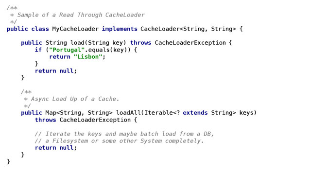 /**
* Sample of a Read Through CacheLoader
*/
public class MyCacheLoader implements CacheLoader {
public String load(String key) throws CacheLoaderException {
if ("Portugal".equals(key)) {
return "Lisbon";
}
return null;
}
/**
* Async Load Up of a Cache.
*/
public Map loadAll(Iterable extends String> keys)
throws CacheLoaderException {
// Iterate the keys and maybe batch load from a DB,
// a Filesystem or some other System completely.
return null;
}
}
