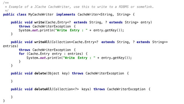 /**
* Example of a JCache CacheWriter, use this to write to a RDBMS or somefink.
*/
public class MyCacheWriter implements CacheWriter {
public void write(Cache.Entry extends String, ? extends String> entry)
throws CacheWriterException {
System.out.println("Write Entry : " + entry.getKey());
}
public void writeAll(Collection>
entries)
throws CacheWriterException {
for (Cache.Entry entry : entries) {
System.out.println("Write Entry : " + entry.getKey());
}
}
public void delete(Object key) throws CacheWriterException {
}
public void deleteAll(Collection> keys) throws CacheWriterException {
}
}
