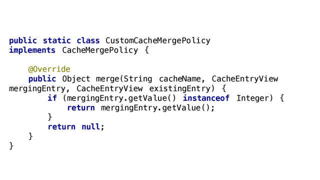 public static class CustomCacheMergePolicy
implements CacheMergePolicy {
@Override
public Object merge(String cacheName, CacheEntryView
mergingEntry, CacheEntryView existingEntry) {
if (mergingEntry.getValue() instanceof Integer) {
return mergingEntry.getValue();
}
return null;
}
}
