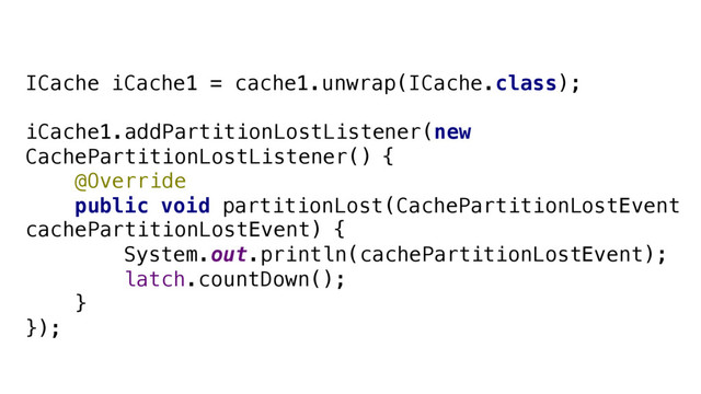 ICache iCache1 = cache1.unwrap(ICache.class);
iCache1.addPartitionLostListener(new
CachePartitionLostListener() {
@Override
public void partitionLost(CachePartitionLostEvent
cachePartitionLostEvent) {
System.out.println(cachePartitionLostEvent);
latch.countDown();
}
});
