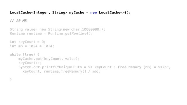 LocalCache myCache = new LocalCache<>();
// 20 MB
String value= new String(new char[10000000]);
Runtime runtime = Runtime.getRuntime();
int keyCount = 0;
int mb = 1024 * 1024;
while (true) {
myCache.put(keyCount, value);
keyCount++;
System.out.printf("Unique Puts = %s keyCount : Free Memory (MB) = %s\n",
keyCount, runtime.freeMemory() / mb);
}
