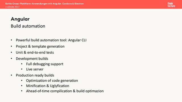 Build automation
• Powerful build automation tool: Angular CLI
• Project & template generation
• Unit & end-to-end tests
• Development builds
• Full debugging support
• Live server
• Production ready builds
• Optimization of code generation
• Minification & Uglyfication
• Ahead-of-time compilication & build optimazion
Echte Cross-Plattform-Anwendungen mit Angular, Cordova & Electron
x-celerate 2017
Angular
