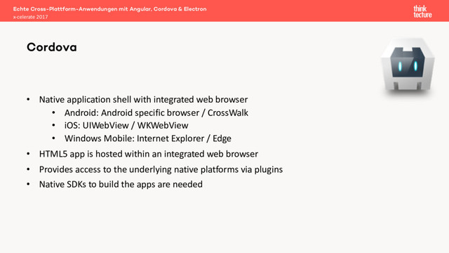 • Native application shell with integrated web browser
• Android: Android specific browser / CrossWalk
• iOS: UIWebView / WKWebView
• Windows Mobile: Internet Explorer / Edge
• HTML5 app is hosted within an integrated web browser
• Provides access to the underlying native platforms via plugins
• Native SDKs to build the apps are needed
Echte Cross-Plattform-Anwendungen mit Angular, Cordova & Electron
x-celerate 2017
Cordova
