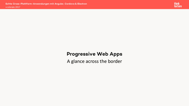 A glance across the border
Echte Cross-Plattform-Anwendungen mit Angular, Cordova & Electron
x-celerate 2017
Progressive Web Apps

