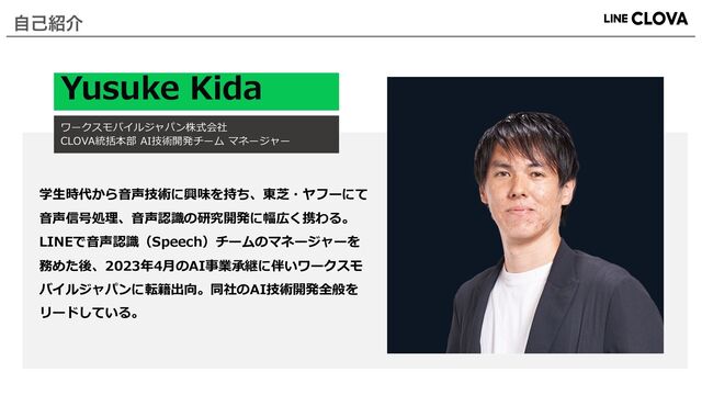Yusuke Kida
ワークスモバイルジャパン株式会社
CLOVA統括本部 AI技術開発チーム マネージャー
学⽣時代から⾳声技術に興味を持ち、東芝・ヤフーにて
⾳声信号処理、⾳声認識の研究開発に幅広く携わる。
LINEで⾳声認識（Speech）チームのマネージャーを
務めた後、2023年4⽉のAI事業承継に伴いワークスモ
バイルジャパンに転籍出向。同社のAI技術開発全般を
リードしている。
ࣗݾ঺հ
