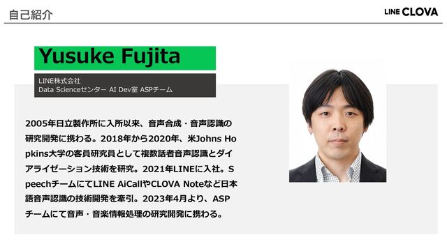 Yusuke Fujita
LINE株式会社
Data Scienceセンター AI Dev室 ASPチーム
2005年⽇⽴製作所に⼊所以来、⾳声合成・⾳声認識の
研究開発に携わる。2018年から2020年、⽶Johns Ho
pkins⼤学の客員研究員として複数話者⾳声認識とダイ
アライゼーション技術を研究。2021年LINEに⼊社。S
peechチームにてLINE AiCallやCLOVA Noteなど⽇本
語⾳声認識の技術開発を牽引。2023年4⽉より、ASP
チームにて⾳声・⾳楽情報処理の研究開発に携わる。
ࣗݾ঺հ
