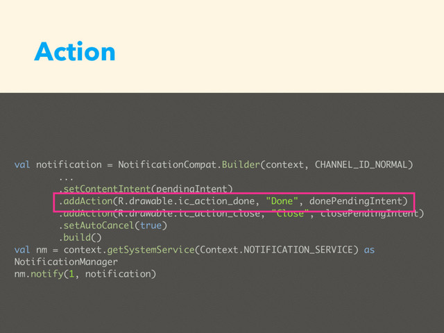 Action
val notification = NotificationCompat.Builder(context, CHANNEL_ID_NORMAL)
...
.setContentIntent(pendingIntent)
.addAction(R.drawable.ic_action_done, "Done", donePendingIntent)
.addAction(R.drawable.ic_action_close, "Close", closePendingIntent)
.setAutoCancel(true)
.build()
val nm = context.getSystemService(Context.NOTIFICATION_SERVICE) as
NotificationManager
nm.notify(1, notification)
