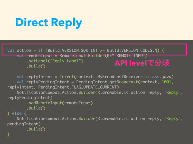 Direct Reply
val action = if (Build.VERSION.SDK_INT >= Build.VERSION_CODES.N) {
val remoteInput = RemoteInput.Builder(KEY_REMOTE_INPUT)
.setLabel("Reply Label")
.build()
val replyIntent = Intent(context, MyBroadcastReceiver::class.java)
val replyPendingIntent = PendingIntent.getBroadcast(context, 1001,
replyIntent, PendingIntent.FLAG_UPDATE_CURRENT)
NotificationCompat.Action.Builder(R.drawable.ic_action_reply, "Reply",
replyPendingIntent)
.addRemoteInput(remoteInput)
.build()
} else {
NotificationCompat.Action.Builder(R.drawable.ic_action_reply, "Reply",
pendingIntent)
.build()
}
API levelͰ෼ذ
