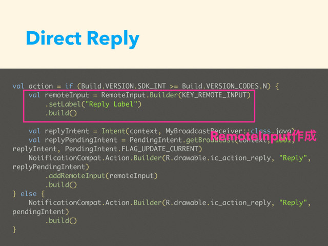 Direct Reply
val action = if (Build.VERSION.SDK_INT >= Build.VERSION_CODES.N) {
val remoteInput = RemoteInput.Builder(KEY_REMOTE_INPUT)
.setLabel("Reply Label")
.build()
val replyIntent = Intent(context, MyBroadcastReceiver::class.java)
val replyPendingIntent = PendingIntent.getBroadcast(context, 1001,
replyIntent, PendingIntent.FLAG_UPDATE_CURRENT)
NotificationCompat.Action.Builder(R.drawable.ic_action_reply, "Reply",
replyPendingIntent)
.addRemoteInput(remoteInput)
.build()
} else {
NotificationCompat.Action.Builder(R.drawable.ic_action_reply, "Reply",
pendingIntent)
.build()
}
RemoteInput࡞੒

