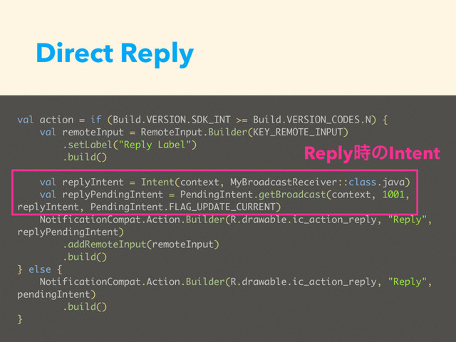 Direct Reply
val action = if (Build.VERSION.SDK_INT >= Build.VERSION_CODES.N) {
val remoteInput = RemoteInput.Builder(KEY_REMOTE_INPUT)
.setLabel("Reply Label")
.build()
val replyIntent = Intent(context, MyBroadcastReceiver::class.java)
val replyPendingIntent = PendingIntent.getBroadcast(context, 1001,
replyIntent, PendingIntent.FLAG_UPDATE_CURRENT)
NotificationCompat.Action.Builder(R.drawable.ic_action_reply, "Reply",
replyPendingIntent)
.addRemoteInput(remoteInput)
.build()
} else {
NotificationCompat.Action.Builder(R.drawable.ic_action_reply, "Reply",
pendingIntent)
.build()
}
Reply࣌ͷIntent
