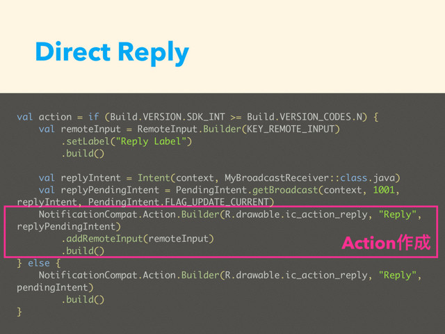 Direct Reply
val action = if (Build.VERSION.SDK_INT >= Build.VERSION_CODES.N) {
val remoteInput = RemoteInput.Builder(KEY_REMOTE_INPUT)
.setLabel("Reply Label")
.build()
val replyIntent = Intent(context, MyBroadcastReceiver::class.java)
val replyPendingIntent = PendingIntent.getBroadcast(context, 1001,
replyIntent, PendingIntent.FLAG_UPDATE_CURRENT)
NotificationCompat.Action.Builder(R.drawable.ic_action_reply, "Reply",
replyPendingIntent)
.addRemoteInput(remoteInput)
.build()
} else {
NotificationCompat.Action.Builder(R.drawable.ic_action_reply, "Reply",
pendingIntent)
.build()
}
Action࡞੒
