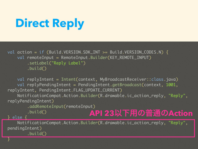 Direct Reply
val action = if (Build.VERSION.SDK_INT >= Build.VERSION_CODES.N) {
val remoteInput = RemoteInput.Builder(KEY_REMOTE_INPUT)
.setLabel("Reply Label")
.build()
val replyIntent = Intent(context, MyBroadcastReceiver::class.java)
val replyPendingIntent = PendingIntent.getBroadcast(context, 1001,
replyIntent, PendingIntent.FLAG_UPDATE_CURRENT)
NotificationCompat.Action.Builder(R.drawable.ic_action_reply, "Reply",
replyPendingIntent)
.addRemoteInput(remoteInput)
.build()
} else {
NotificationCompat.Action.Builder(R.drawable.ic_action_reply, "Reply",
pendingIntent)
.build()
}
API 23ҎԼ༻ͷී௨ͷAction

