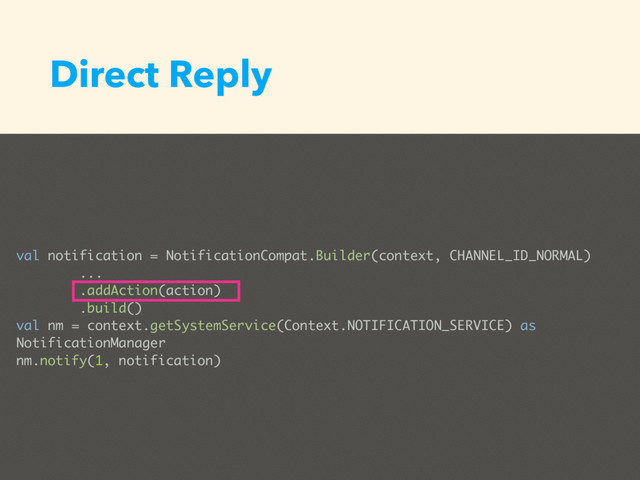 Direct Reply
val notification = NotificationCompat.Builder(context, CHANNEL_ID_NORMAL)
...
.addAction(action)
.build()
val nm = context.getSystemService(Context.NOTIFICATION_SERVICE) as
NotificationManager
nm.notify(1, notification)
