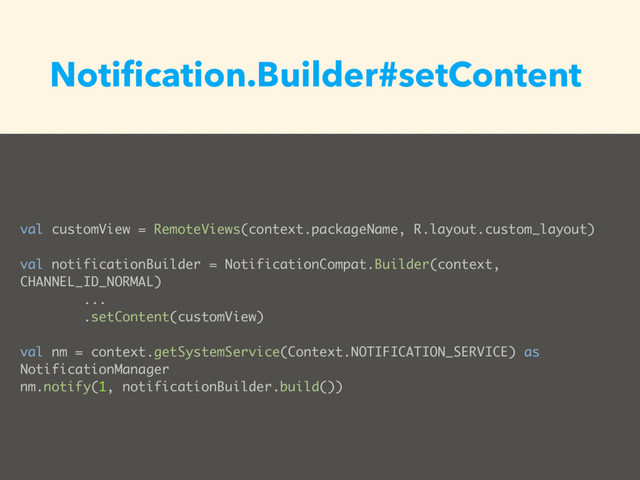val customView = RemoteViews(context.packageName, R.layout.custom_layout)
val notificationBuilder = NotificationCompat.Builder(context,
CHANNEL_ID_NORMAL)
...
.setContent(customView)
val nm = context.getSystemService(Context.NOTIFICATION_SERVICE) as
NotificationManager
nm.notify(1, notificationBuilder.build())
Notiﬁcation.Builder#setContent
