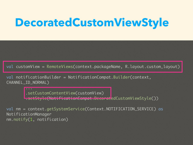 DecoratedCustomViewStyle
val customView = RemoteViews(context.packageName, R.layout.custom_layout)
val notificationBuilder = NotificationCompat.Builder(context,
CHANNEL_ID_NORMAL)
...
.setCustomContentView(customView)
.setStyle(NotificationCompat.DecoratedCustomViewStyle())
val nm = context.getSystemService(Context.NOTIFICATION_SERVICE) as
NotificationManager
nm.notify(1, notification)
