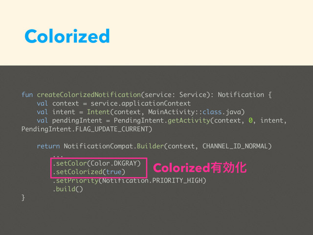 Colorized
fun createColorizedNotification(service: Service): Notification {
val context = service.applicationContext
val intent = Intent(context, MainActivity::class.java)
val pendingIntent = PendingIntent.getActivity(context, 0, intent,
PendingIntent.FLAG_UPDATE_CURRENT)
return NotificationCompat.Builder(context, CHANNEL_ID_NORMAL)
...
.setColor(Color.DKGRAY)
.setColorized(true)
.setPriority(Notification.PRIORITY_HIGH)
.build()
}
Colorized༗ޮԽ
