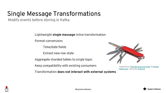 @systemcraftsman
Single Message Transformations
Image Source: “Penknife, Swiss Army Knife” by Emilian
Robert Vicol , used under CC BY 2.0
Lightweight single message inline transformation
Format conversions
Time/date ﬁelds
Extract new row state
Aggregate sharded tables to single topic
Keep compatibility with existing consumers
Transformation does not interact with external systems
Modify events before storing in Kafka
