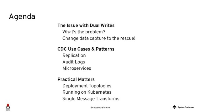 @systemcraftsman
Agenda
The Issue with Dual Writes
What's the problem?
Change data capture to the rescue!
CDC Use Cases & Patterns
Replication
Audit Logs
Microservices
Practical Matters
Deployment Topologies
Running on Kubernetes
Single Message Transforms
