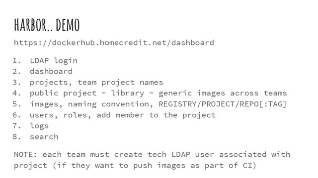 harbor.. demo
https://dockerhub.homecredit.net/dashboard
1. LDAP login
2. dashboard
3. projects, team project names
4. public project - library - generic images across teams
5. images, naming convention, REGISTRY/PROJECT/REPO[:TAG]
6. users, roles, add member to the project
7. logs
8. search
NOTE: each team must create tech LDAP user associated with
project (if they want to push images as part of CI)
