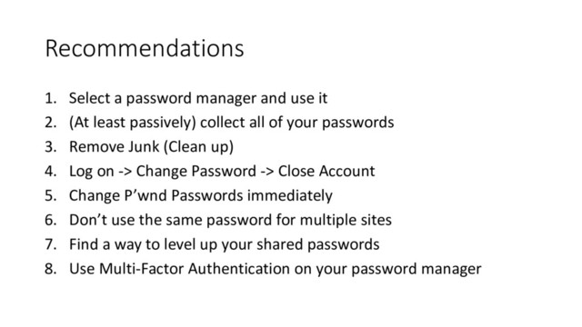 Recommendations
1. Select	  a	  password	  manager	  and	  use	  it
2. (At	  least	  passively)	  collect	  all	  of	  your	  passwords
3. Remove	  Junk	  (Clean	  up)
4. Log	  on	  -­‐>	  Change	  Password	  -­‐>	  Close	  Account
5. Change	  P’wnd Passwords	  immediately
6. Don’t	  use	  the	  same	  password	  for	  multiple	  sites
7. Find	  a	  way	  to	  level	  up	  your	  shared	  passwords
8. Use	  Multi-­‐Factor	  Authentication	  on	  your	  password	  manager
