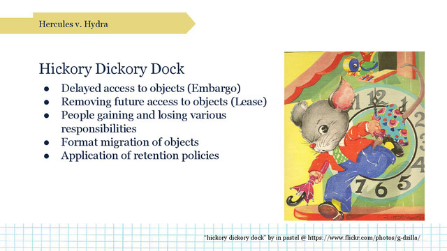 Hickory Dickory Dock
● Delayed access to objects (Embargo)
● Removing future access to objects (Lease)
● People gaining and losing various
responsibilities
● Format migration of objects
● Application of retention policies
Hercules v. Hydra
“hickory dickory dock” by in pastel @ https://www.flickr.com/photos/g-dzilla/
