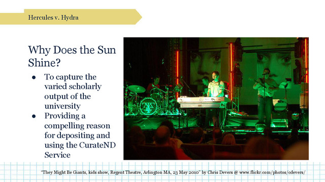 Why Does the Sun
Shine?
● To capture the
varied scholarly
output of the
university
● Providing a
compelling reason
for depositing and
using the CurateND
Service
Hercules v. Hydra
“They Might Be Giants, kids show, Regent Theatre, Arlington MA, 23 May 2010” by Chris Devers @ www.flickr.com/photos/cdevers/
