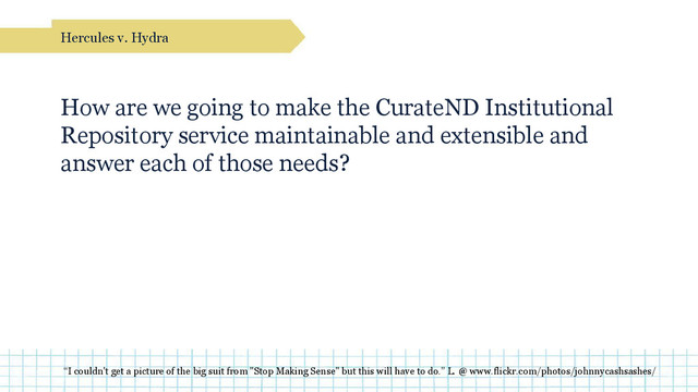 How are we going to make the CurateND Institutional
Repository service maintainable and extensible and
answer each of those needs?
Hercules v. Hydra
“I couldn't get a picture of the big suit from "Stop Making Sense" but this will have to do.” L. @ www.flickr.com/photos/johnnycashsashes/
