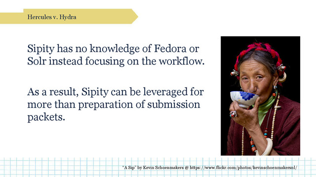 Sipity has no knowledge of Fedora or
Solr instead focusing on the workflow.
As a result, Sipity can be leveraged for
more than preparation of submission
packets.
Hercules v. Hydra
“A Sip” by Kevin Schoenmakers @ https://www.flickr.com/photos/kevinschoenmakersnl/
